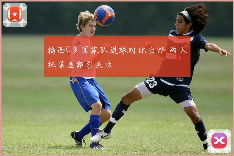 梅西C罗国家队进球对比出炉 两人纪录差距引关注