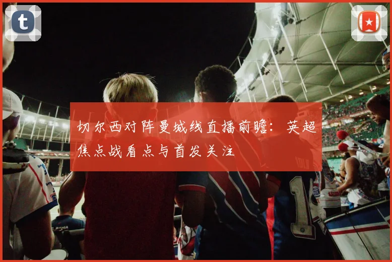 切尔西对阵曼城线直播前瞻：英超焦点战看点与首发关注