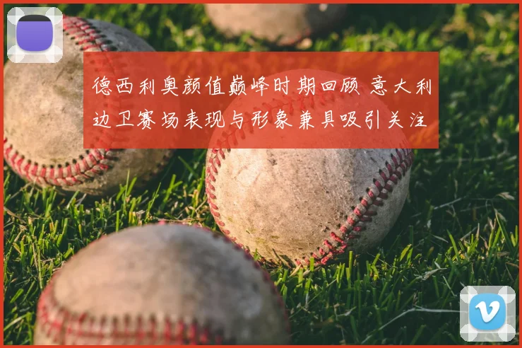 德西利奥颜值巅峰时期回顾 意大利边卫赛场表现与形象兼具吸引关注