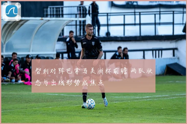 智利对阵巴拿马美洲杯前瞻 两队状态与出线形势成焦点