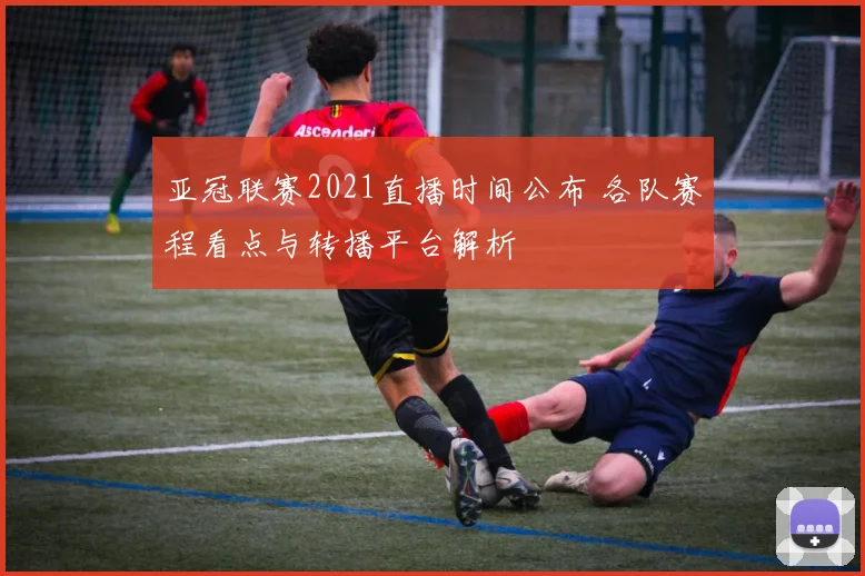 亚冠联赛2021直播时间公布 各队赛程看点与转播平台解析