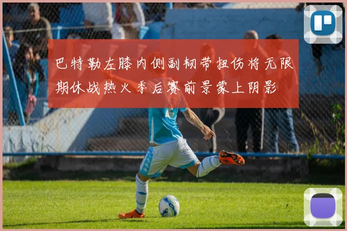 巴特勒左膝内侧副韧带扭伤将无限期休战热火季后赛前景蒙上阴影