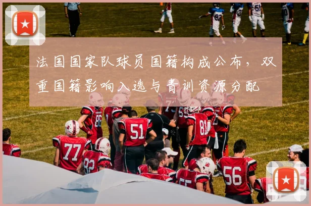 法国国家队球员国籍构成公布，双重国籍影响入选与青训资源分配