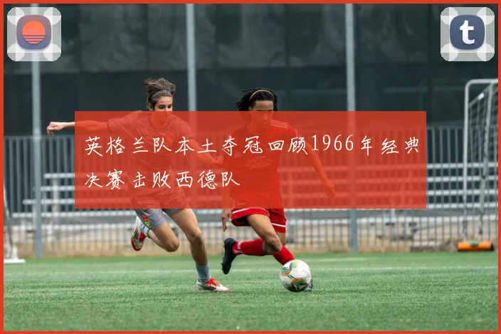 英格兰队本土夺冠回顾1966年经典决赛击败西德队