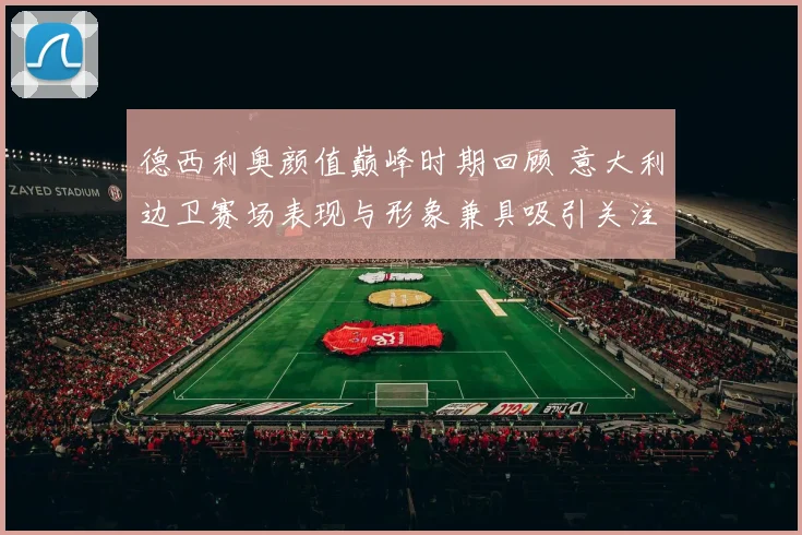 德西利奥颜值巅峰时期回顾 意大利边卫赛场表现与形象兼具吸引关注
