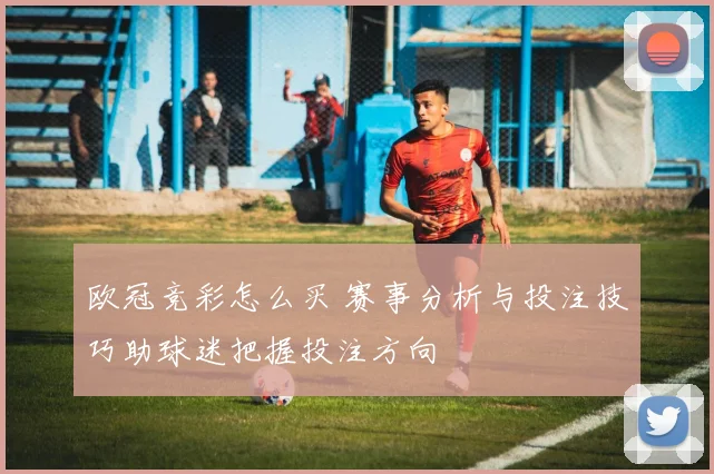 欧冠竞彩怎么买 赛事分析与投注技巧助球迷把握投注方向