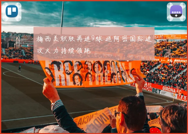 梅西美职联再进9球 迈阿密国际进攻火力持续领跑