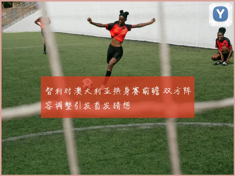 智利对澳大利亚热身赛前瞻 双方阵容调整引发首发猜想