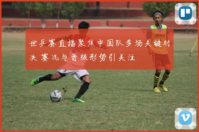 世乒赛直播聚焦中国队多场关键对决 赛况与晋级形势引关注