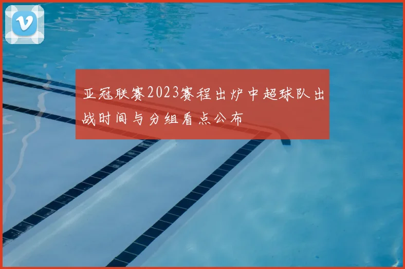 亚冠联赛2023赛程出炉中超球队出战时间与分组看点公布