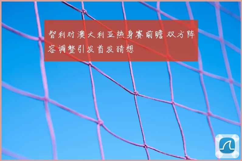 智利对澳大利亚热身赛前瞻 双方阵容调整引发首发猜想