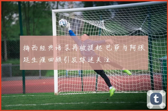 梅西经典语录再被提起 巴萨与阿根廷生涯回顾引发球迷关注
