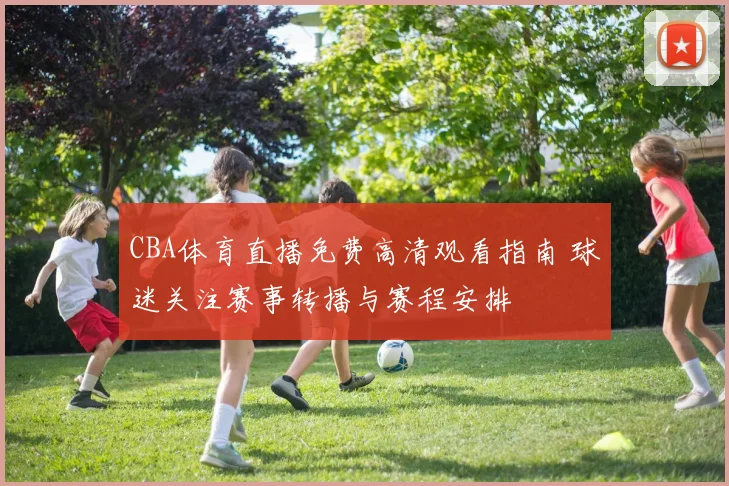 CBA体育直播免费高清观看指南 球迷关注赛事转播与赛程安排