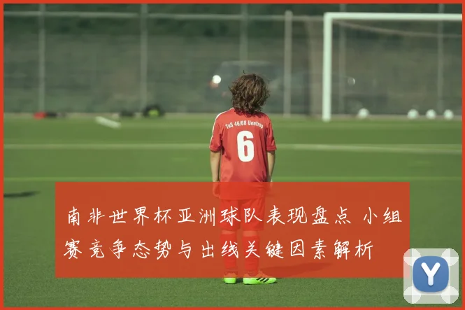南非世界杯亚洲球队表现盘点 小组赛竞争态势与出线关键因素解析