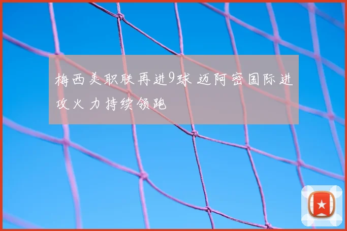 梅西美职联再进9球 迈阿密国际进攻火力持续领跑