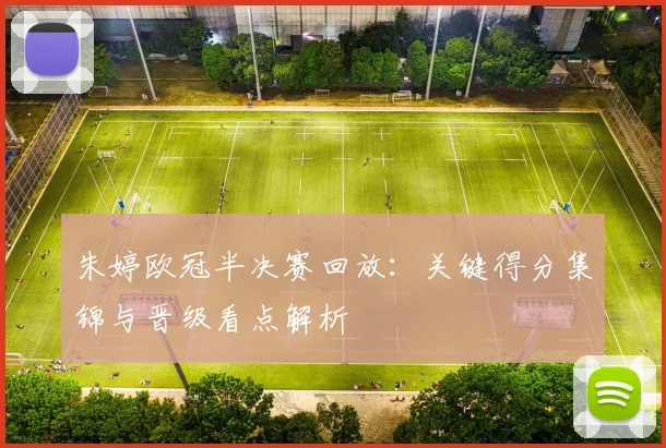 朱婷欧冠半决赛回放：关键得分集锦与晋级看点解析