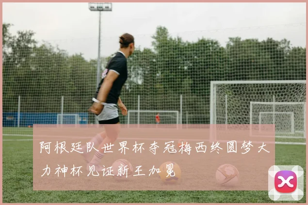 阿根廷队世界杯夺冠梅西终圆梦大力神杯见证新王加冕