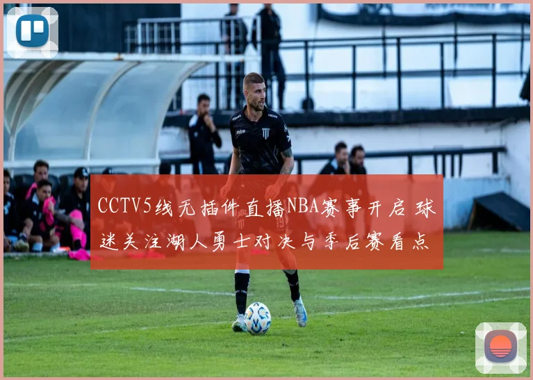 CCTV5线无插件直播NBA赛事开启 球迷关注湖人勇士对决与季后赛看点