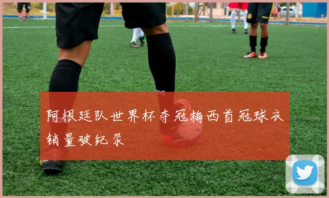 阿根廷队世界杯夺冠梅西首冠球衣销量破纪录