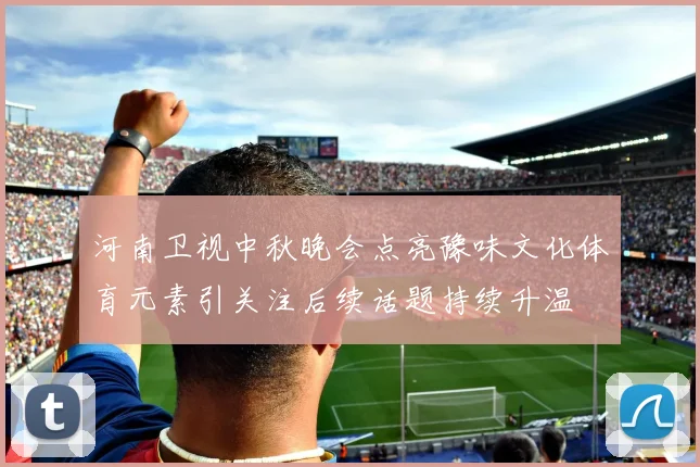 河南卫视中秋晚会点亮豫味文化体育元素引关注后续话题持续升温