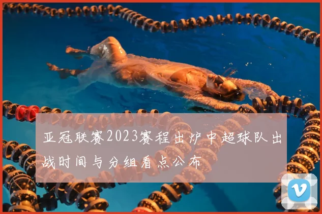亚冠联赛2023赛程出炉中超球队出战时间与分组看点公布