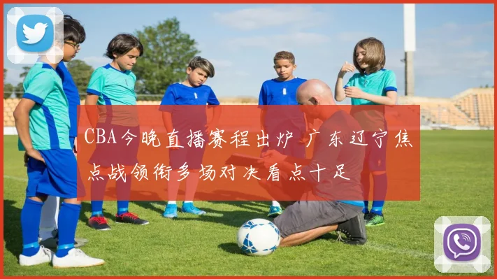 CBA今晚直播赛程出炉 广东辽宁焦点战领衔多场对决看点十足