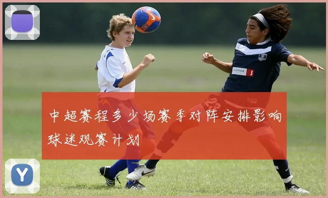 中超赛程多少场赛季对阵安排影响球迷观赛计划