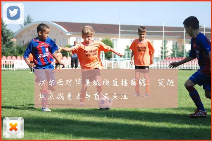 切尔西对阵曼城线直播前瞻:英超焦点战看点与首发关注