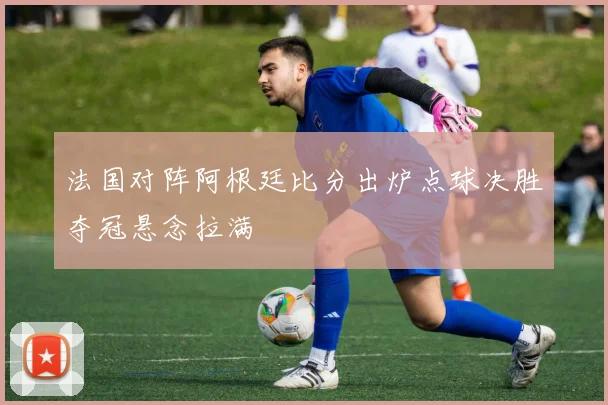 法国对阵阿根廷比分出炉点球决胜夺冠悬念拉满