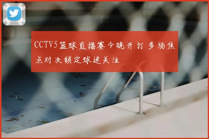CCTV5篮球直播赛今晚开打 多场焦点对决锁定球迷关注