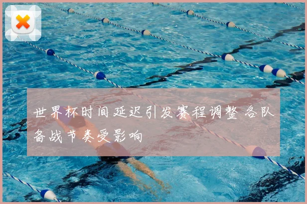 世界杯时间延迟引发赛程调整 各队备战节奏受影响
