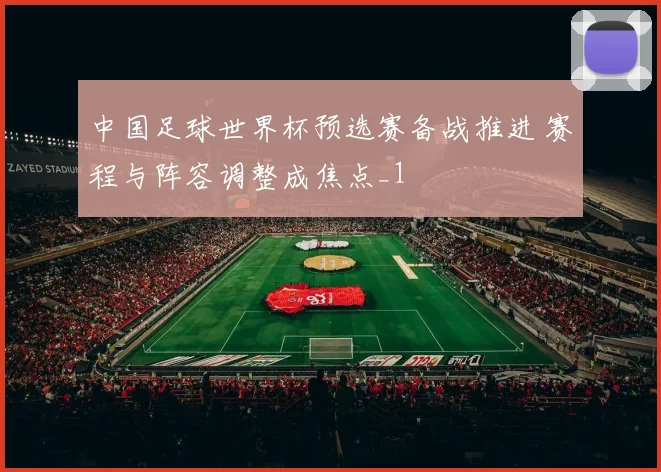 中国足球世界杯预选赛备战推进 赛程与阵容调整成焦点_1