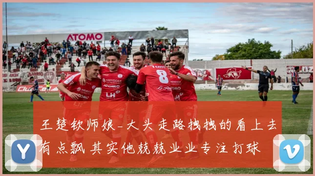 王楚钦师娘_大头走路拽拽的看上去有点飘 其实他兢兢业业专注打球