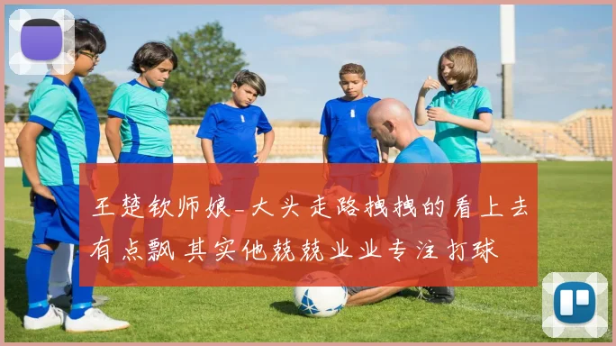 王楚钦师娘_大头走路拽拽的看上去有点飘 其实他兢兢业业专注打球