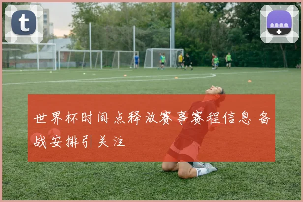 世界杯时间点释放赛事赛程信息 备战安排引关注