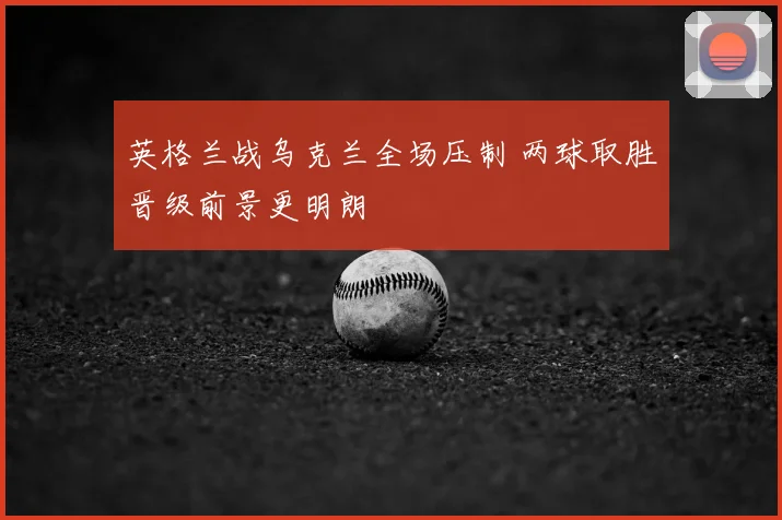 英格兰战乌克兰全场压制 两球取胜晋级前景更明朗