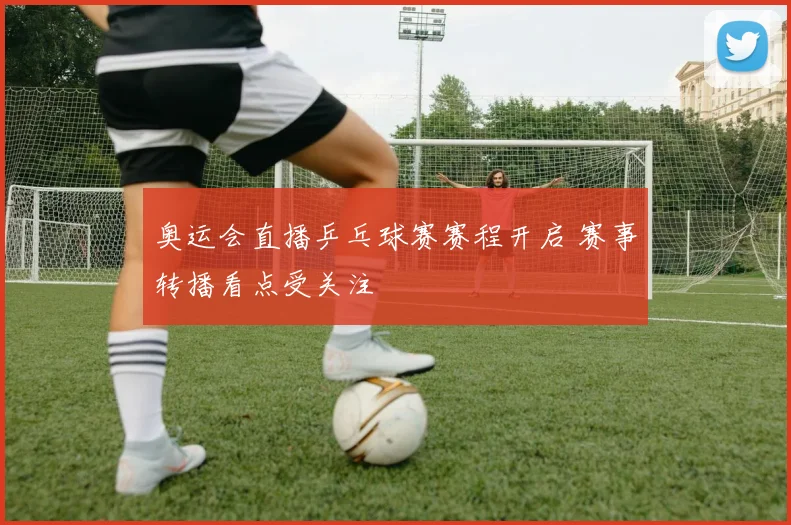 奥运会直播乒乓球赛赛程开启 赛事转播看点受关注