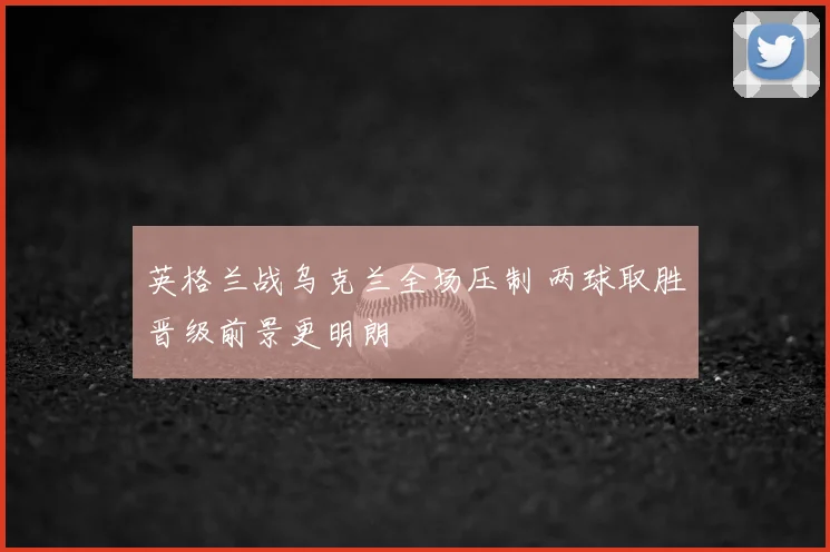 英格兰战乌克兰全场压制 两球取胜晋级前景更明朗